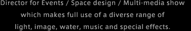 Director for Events / Space design / Multi-media show which makes full use of a diverse range of light, image, water, music and special effects.